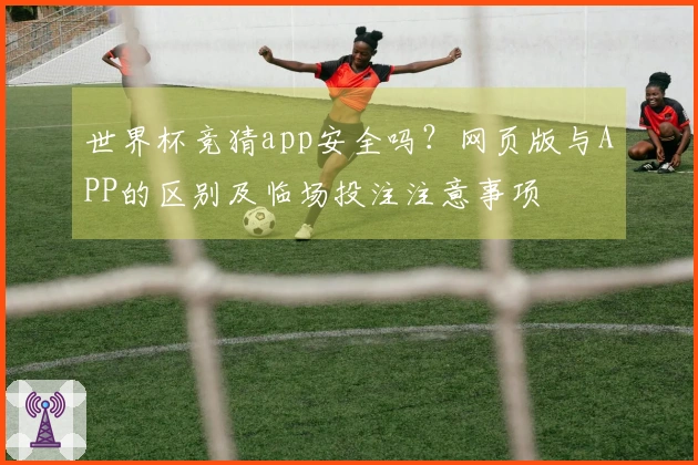 世界杯竞猜app安全吗？网页版与APP的区别及临场投注注意事项